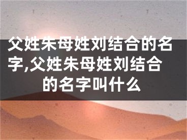 父姓朱母姓刘结合的名字,父姓朱母姓刘结合的名字叫什么