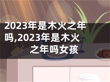 2023年是木火之年吗,2023年是木火之年吗女孩