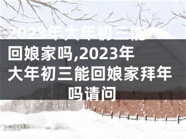 2023年大年初三能回娘家吗,2023年大年初三能回娘家拜年吗请问