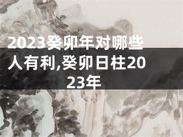 2023癸卯年对哪些人有利,癸卯日柱2023年