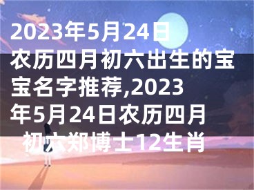 2023年5月24日农历四月初六出生的宝宝名字推荐,2023年5月24日农历四月初六郑博士12生肖