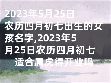 2023年5月25日农历四月初七出生的女孩名字,2023年5月25日农历四月初七适合属虎得开业吗