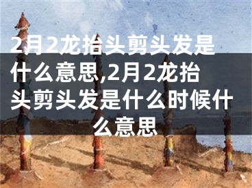 2月2龙抬头剪头发是什么意思,2月2龙抬头剪头发是什么时候什么意思