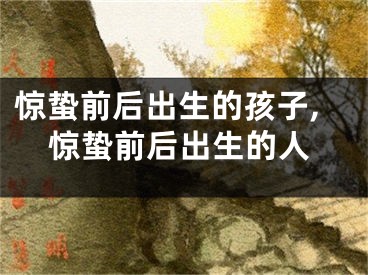 惊蛰前后出生的孩子,惊蛰前后出生的人