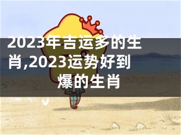 2023年吉运多的生肖,2023运势好到爆的生肖