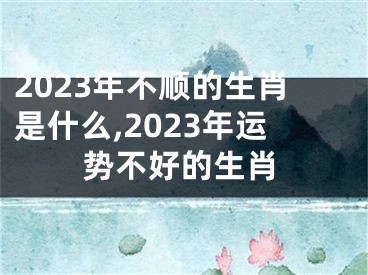 2023年不顺的生肖是什么,2023年运势不好的生肖