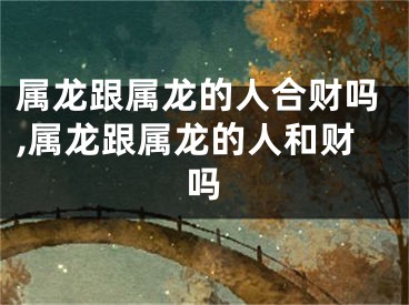 属龙跟属龙的人合财吗,属龙跟属龙的人和财吗