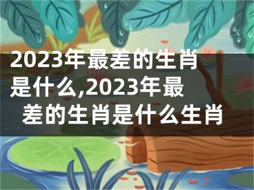 2023年最差的生肖是什么,2023年最差的生肖是什么生肖