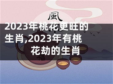 2023年桃花更旺的生肖,2023年有桃花劫的生肖