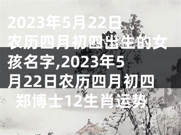 2023年5月22日农历四月初四出生的女孩名字,2023年5月22日农历四月初四郑博士12生肖运势