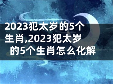 2023犯太岁的5个生肖,2023犯太岁的5个生肖怎么化解