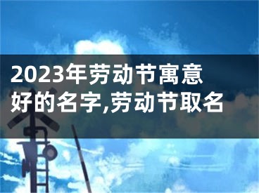 2023年劳动节寓意好的名字,劳动节取名