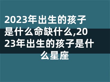 2023年出生的孩子是什么命缺什么,2023年出生的孩子是什么星座