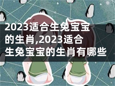 2023适合生兔宝宝的生肖,2023适合生兔宝宝的生肖有哪些