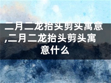 二月二龙抬头剪头寓意,二月二龙抬头剪头寓意什么