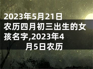 2023年5月21日农历四月初三出生的女孩名字,2023年4月5日农历