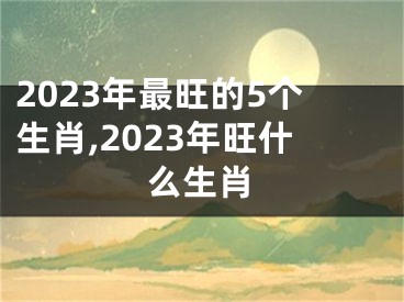 2023年最旺的5个生肖,2023年旺什么生肖