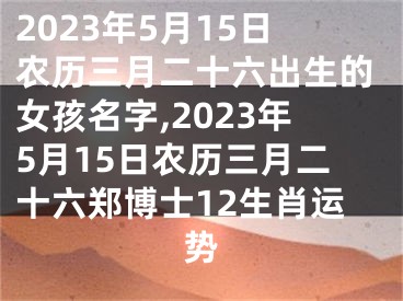 2023年5月15日农历三月二十六出生的女孩名字,2023年5月15日农历三月二十六郑博士12生肖运势