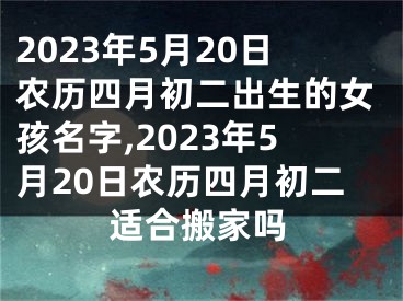 2023年5月20日农历四月初二出生的女孩名字,2023年5月20日农历四月初二适合搬家吗