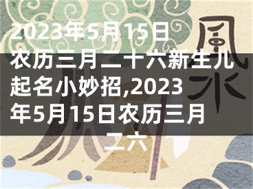 2023年5月15日农历三月二十六新生儿起名小妙招,2023年5月15日农历三月二六