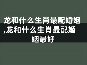 龙和什么生肖最配婚姻,龙和什么生肖最配婚姻最好