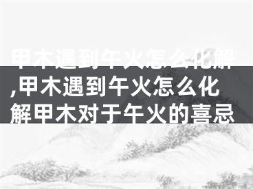 甲木遇到午火怎么化解,甲木遇到午火怎么化解甲木对于午火的喜忌