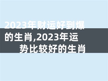 2023年财运好到爆的生肖,2023年运势比较好的生肖