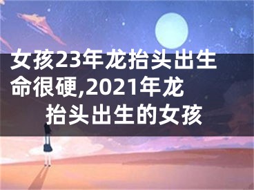 女孩23年龙抬头出生命很硬,2021年龙抬头出生的女孩