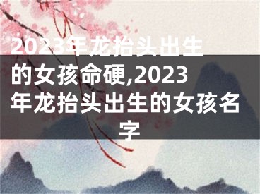 2023年龙抬头出生的女孩命硬,2023年龙抬头出生的女孩名字