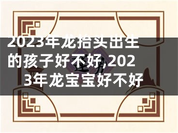 2023年龙抬头出生的孩子好不好,2023年龙宝宝好不好