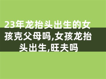 23年龙抬头出生的女孩克父母吗,女孩龙抬头出生,旺夫吗