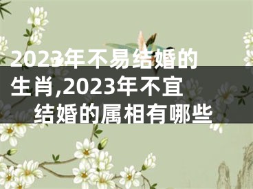 2023年不易结婚的生肖,2023年不宜结婚的属相有哪些