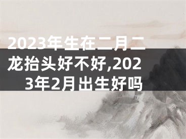 2023年生在二月二龙抬头好不好,2023年2月出生好吗