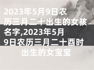 2023年5月9日农历三月二十出生的女孩名字,2023年5月9日农历三月二十酉时出生的女宝宝