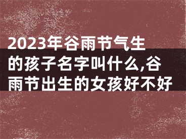 2023年谷雨节气生的孩子名字叫什么,谷雨节出生的女孩好不好