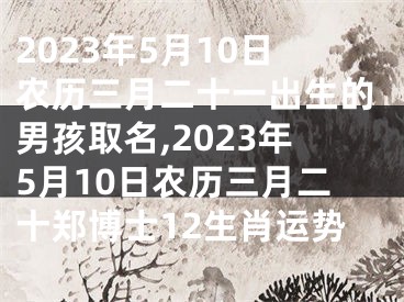 2023年5月10日农历三月二十一出生的男孩取名,2023年5月10日农历三月二十郑博士12生肖运势