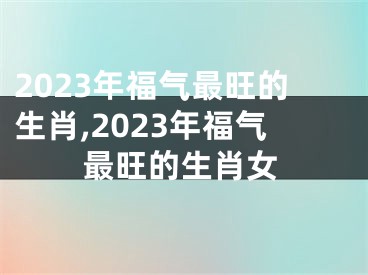 2023年福气最旺的生肖,2023年福气最旺的生肖女