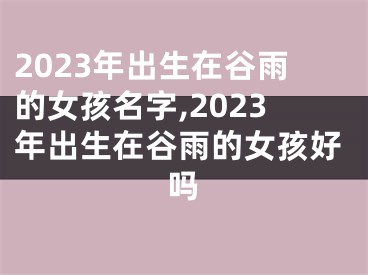 2023年出生在谷雨的女孩名字,2023年出生在谷雨的女孩好吗