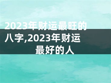 2023年财运最旺的八字,2023年财运最好的人