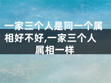 一家三个人是同一个属相好不好,一家三个人属相一样