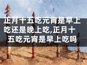 正月十五吃元宵是早上吃还是晚上吃,正月十五吃元宵是早上吃吗