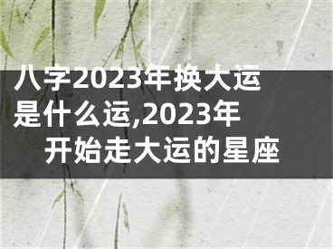 八字2023年换大运是什么运,2023年开始走大运的星座