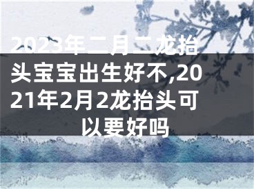 2023年二月二龙抬头宝宝出生好不,2021年2月2龙抬头可以要好吗