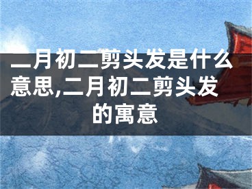 二月初二剪头发是什么意思,二月初二剪头发的寓意