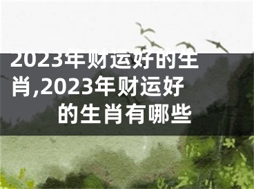 2023年财运好的生肖,2023年财运好的生肖有哪些