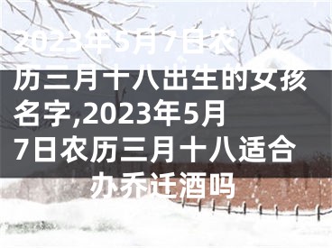 2023年5月7日农历三月十八出生的女孩名字,2023年5月7日农历三月十八适合办乔迁酒吗