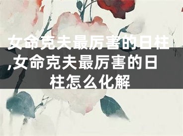 女命克夫最厉害的日柱,女命克夫最厉害的日柱怎么化解