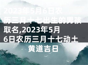 2023年5月6日农历三月十七出生的男孩取名,2023年5月6日农历三月十七动土黄道吉日