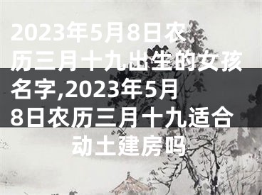 2023年5月8日农历三月十九出生的女孩名字,2023年5月8日农历三月十九适合动土建房吗