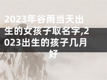 2023年谷雨当天出生的女孩子取名字,2023出生的孩子几月好